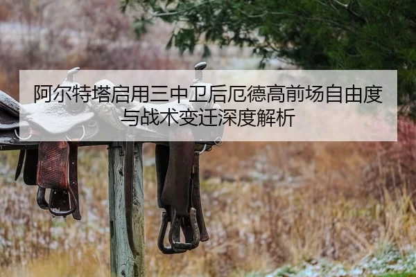 阿尔特塔启用三中卫后厄德高前场自由度与战术变迁深度解析