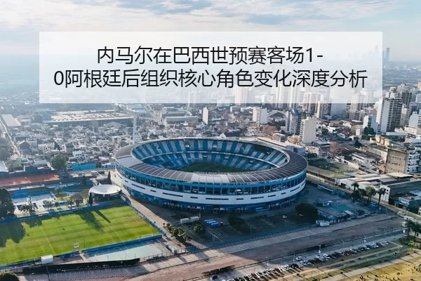 内马尔在巴西世预赛客场1-0阿根廷后组织核心角色变化深度分析